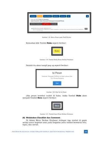 PEDOMAN PELAKSANAAN JUKNIS PENILAIAN KINERJA JABATAN FUNGSIONAL PERENCANA 282
Gambar 118: Menu Pesan pada Notif Penilai
Kemudian klik Tombol Buka seperti berikut:
Gambar 119: Tombol Buka Pesan Berkas Penilaian
Setelah itu akan tampil pop up seperti berikut:
Gambar 120: Pop Up Isi Pesan
Jika pesan tersebut sudah di buka, maka Tombol Buka akan
menjadi Tombol Baca seperti berikut:
Gambar 121: Tombol baca Pesan Berkas Penilaian
(6) Melakukan Checklist dan Comment
Di dalam Menu Berkas Penilaian terdapat tiga tombol di pojok
setiap unsur kegiatan atau judul kegiatan yaitu tombol berwarna biru,
hijau, dan merah.
 