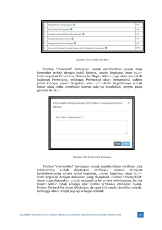 PEDOMAN PELAKSANAAN JUKNIS PENILAIAN KINERJA JABATAN FUNGSIONAL PERENCANA 284
Gambar 124: Tanda Checklist
Tombol “Comment” bertujuan untuk memberikan pesan atau
komentar terkait dengan judul kinerja, uraian kegiatan, atau butir-
butir kegiatan Perencana. Komentar Super Admin juga akan tampil di
halaman Perencana, sehingga Perencana akan mengetahui bahwa
judul kinerja, uraian kegiatan, atau butir-butir kegiatannya sudah
benar atau perlu diperbaiki karena adanya kesalahan, seperti pada
gambar berikut:
Gambar 125: Form Input Comment
Tombol “Unchecklist” bertujuan untuk membatalkan verifikasi jika
sebelumnya sudah dilakukan verifikasi, namun terdapat
ketidaksesuaian antara judul kegiatan, uraian kegiatan, atau butir-
butir kegiatan dengan dokumen yang di-upload. Tombol “Unchecklist”
dapat juga digunakan untuk mengulang ke proses sebelumnya, ketika
Super Admin tidak sengaja klik tombol verifikasi (checklist hijau).
Proses Unchecklist dapat dilakukan dengan klik tanda checklist merah.
Sehingga akan tampil pop-up sebagai berikut:
 
