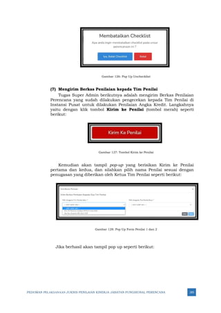 PEDOMAN PELAKSANAAN JUKNIS PENILAIAN KINERJA JABATAN FUNGSIONAL PERENCANA 285
Gambar 126: Pop Up Unchecklist
(7) Mengirim Berkas Penilaian kepada Tim Penilai
Tugas Super Admin berikutnya adalah mengirim Berkas Penilaian
Perencana yang sudah dilakukan pengecekan kepada Tim Penilai di
Instansi Pusat untuk dilakukan Penilaian Angka Kredit. Langkahnya
yaitu dengan klik tombol Kirim ke Penilai (tombol merah) seperti
berikut:
Gambar 127: Tombol Kirim ke Penilai
Kemudian akan tampil pop-up yang berisikan Kirim ke Penilai
pertama dan kedua, dan silahkan pilih nama Penilai sesuai dengan
penugasan yang diberikan oleh Ketua Tim Penilai seperti berikut:
Gambar 128: Pop Up Form Penilai 1 dan 2
Jika berhasil akan tampil pop up seperti berikut:
 