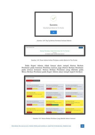 PEDOMAN PELAKSANAAN JUKNIS PENILAIAN KINERJA JABATAN FUNGSIONAL PERENCANA 286
Gambar 129: Pop Up Berkas Penilaian berhasil dikirim
Gambar 130: Pesan bahwa berkas Penilaian sudah dikirim ke Tim Penilai
Pada Super Admin tidak hanya akan tampil Status Berkas
Penilaian pada Instansi Pembina namun juga Status Berkas Penilaian
pada semua Instansi. Status Berkas Penilaian yang dikelola pada
Menu Berkas Penilaian pada Super Admin akan tampil seperti berikut:
Gambar 131: Status Berkas Penilaian yang dikelola Admin Instansi
 