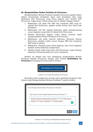 PEDOMAN PELAKSANAAN JUKNIS PENILAIAN KINERJA JABATAN FUNGSIONAL PERENCANA 287
(8) Mengembalikan Berkas Penilaian ke Perencana
Mengembalikan Berkas Penilaian kepada Perencana apabila Super
Admin menemukan kesalahan input atau kesalahan data yang
dilakukan oleh Perencana yang harus diganti atau diubah oleh
Perencana. Tugas Super Admin dalam hal ini adalah sebagai berikut:
1. Melakukan cek pada File SKP dan Lampiran SKP yang di-
upload oleh Perencana, apakah sudah sesuai atau harus ada
perbaikan.
2. Melakukan cek File Upload Dokumen pada masing–masing
unsur kegiatan yang telah di-Upload oleh Perencana.
3. Apabila ditemukan plagiat, maka Admin Instansi wajib
mengembalikan Berkas Penilaian ke Perencana.
4. Melakukan cek pada seluruh dokumen keluaran kinerja
Perencana, apakah sudah sesuai dengan SKP dan Lampiran
SKP yang di-upload.
5. Melakukan Checklist pada judul kegiatan atau butir kegiatan
apabila sudah dilakukan pengecekan.
6. Apabila terjadi salah input data oleh Perencana, maka berikan
komentar (Comment) pada list unsur dimaksud.
Berikut ini adalah tata cara melakukan pengembalian Berkas
Penilaian kepada Perencana dengan klik Tombol Kembalikan ke
Perencana di samping kiri atas seperti berikut:
Gambar 132: Tombol Kembalikan ke Perencana
Kemudian akan tampil pop up form input deskripsi mengenai “Apa
Alasan Anda Mengembalikan Berkas Penilaian?” seperti berikut:
Gambar 133: Form Pop Up Pengembalian Berkas Penilaian
 