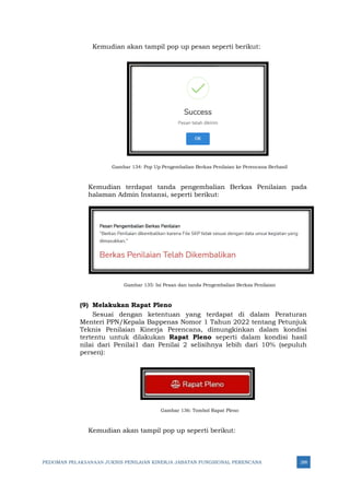 PEDOMAN PELAKSANAAN JUKNIS PENILAIAN KINERJA JABATAN FUNGSIONAL PERENCANA 288
Kemudian akan tampil pop up pesan seperti berikut:
Gambar 134: Pop Up Pengembalian Berkas Penilaian ke Perencana Berhasil
Kemudian terdapat tanda pengembalian Berkas Penilaian pada
halaman Admin Instansi, seperti berikut:
Gambar 135: Isi Pesan dan tanda Pengembalian Berkas Penilaian
(9) Melakukan Rapat Pleno
Sesuai dengan ketentuan yang terdapat di dalam Peraturan
Menteri PPN/Kepala Bappenas Nomor 1 Tahun 2022 tentang Petunjuk
Teknis Penilaian Kinerja Perencana, dimungkinkan dalam kondisi
tertentu untuk dilakukan Rapat Pleno seperti dalam kondisi hasil
nilai dari Penilai1 dan Penilai 2 selisihnya lebih dari 10% (sepuluh
persen):
Gambar 136: Tombol Rapat Pleno
Kemudian akan tampil pop up seperti berikut:
 