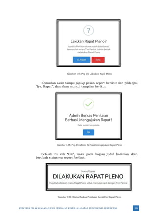 PEDOMAN PELAKSANAAN JUKNIS PENILAIAN KINERJA JABATAN FUNGSIONAL PERENCANA 289
Gambar 137: Pop Up Lakukan Rapat Pleno
Kemudian akan tampil pop-up pesan seperti berikut dan pilih opsi
“Iya, Rapat!”, dan akan muncul tampilan berikut:
Gambar 138: Pop Up Admin Berhasil mengajukan Rapat Pleno
Setelah itu klik “OK”, maka pada bagian judul halaman akan
berubah statusnya seperti berikut:
Gambar 139: Status Berkas Penilaian beralih ke Rapat Pleno
 