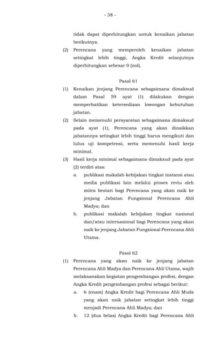 - 38 -
tidak dapat diperhitungkan untuk kenaikan jabatan
berikutnya.
(2) Perencana yang memperoleh kenaikan jabatan
setingkat lebih tinggi, Angka Kredit selanjutnya
diperhitungkan sebesar 0 (nol).
Pasal 61
(1) Kenaikan jenjang Perencana sebagaimana dimaksud
dalam Pasal 59 ayat (1) dilakukan dengan
memperhatikan ketersediaan lowongan kebutuhan
jabatan.
(2) Selain memenuhi persyaratan sebagaimana dimaksud
pada ayat (1), Perencana yang akan dinaikkan
jabatannya setingkat lebih tinggi harus mengikuti dan
lulus uji kompetensi, serta memenuhi hasil kerja
minimal.
(3) Hasil kerja minimal sebagaimana dimaksud pada ayat
(2) terdiri atas:
a. publikasi makalah kebijakan tingkat instansi atau
media publikasi lain melalui proses reviu oleh
mitra bestari bagi Perencana yang akan naik ke
jenjang Jabatan Fungsional Perencana Ahli
Madya; dan
b. publikasi makalah kebijakan tingkat nasional
dan/atau internasional bagi Perencana yang akan
naik ke jenjang Jabatan Fungsional Perencana Ahli
Utama.
Pasal 62
(1) Perencana yang akan naik ke jenjang jabatan
Perencana Ahli Madya dan Perencana Ahli Utama, wajib
melaksanakan kegiatan pengembangan profesi, dengan
Angka Kredit pengembangan profesi sebagai berikut:
a. 6 (enam) Angka Kredit bagi Perencana Ahli Muda
yang akan naik jabatan setingkat lebih tinggi
menjadi Perencana Ahli Madya; dan
b. 12 (dua belas) Angka Kredit bagi Perencana Ahli
 