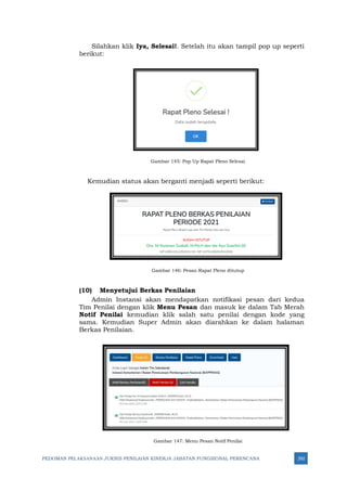 PEDOMAN PELAKSANAAN JUKNIS PENILAIAN KINERJA JABATAN FUNGSIONAL PERENCANA 292
Silahkan klik Iya, Selesai!. Setelah itu akan tampil pop up seperti
berikut:
Gambar 145: Pop Up Rapat Pleno Selesai
Kemudian status akan berganti menjadi seperti berikut:
Gambar 146: Pesan Rapat Pleno ditutup
(10) Menyetujui Berkas Penilaian
Admin Instansi akan mendapatkan notifikasi pesan dari kedua
Tim Penilai dengan klik Menu Pesan dan masuk ke dalam Tab Merah
Notif Penilai kemudian klik salah satu penilai dengan kode yang
sama. Kemudian Super Admin akan diarahkan ke dalam halaman
Berkas Penilaian.
Gambar 147: Menu Pesan Notif Penilai
 