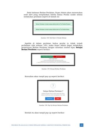 PEDOMAN PELAKSANAAN JUKNIS PENILAIAN KINERJA JABATAN FUNGSIONAL PERENCANA 293
Pada halaman Berkas Penilaian, Super Admin akan menemukan
notif alert yang menjelaskan bahwa kedua Penilai sudah selesai
melakukan penilaian seperti di bawah ini:
Gambar 148: Notif Alert 2 Penilai Selesai
Apabila di dalam penilaian kedua penilai in itidak terjadi
perbedaan nilai sebesar 10%, maka Super Admin dapat melakukan
persetujuan Berkas Penilaian dengan menekan tombol hijau Setujui
Berkas Penilaian seperti berikut:
Gambar 149: Setujui Berkas Penilaian
Kemudian akan tampil pop up seperti berikut:
Gambar 150: Pop Up Setujui Berkas Penilaian
Setelah itu akan tampil pop up seperti berikut
 