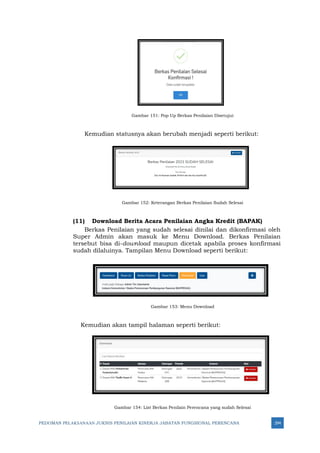 PEDOMAN PELAKSANAAN JUKNIS PENILAIAN KINERJA JABATAN FUNGSIONAL PERENCANA 294
Gambar 151: Pop Up Berkas Penilaian Disetujui
Kemudian statusnya akan berubah menjadi seperti berikut:
Gambar 152: Keterangan Berkas Penilaian Sudah Selesai
(11) Download Berita Acara Penilaian Angka Kredit (BAPAK)
Berkas Penilaian yang sudah selesai dinilai dan dikonfirmasi oleh
Super Admin akan masuk ke Menu Download. Berkas Penilaian
tersebut bisa di-download maupun dicetak apabila proses konfirmasi
sudah dilaluinya. Tampilan Menu Download seperti berikut:
Gambar 153: Menu Download
Kemudian akan tampil halaman seperti berikut:
Gambar 154: List Berkas Penilain Perencana yang sudah Selesai
 