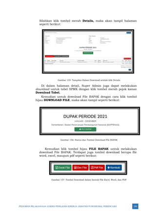 PEDOMAN PELAKSANAAN JUKNIS PENILAIAN KINERJA JABATAN FUNGSIONAL PERENCANA 295
Silahkan klik tombol merah Details, maka akan tampil halaman
seperti berikut:
Gambar 155: Tampilan Halam Download setelah klik Details
Di dalam halaman detail, Super Admin juga dapat melakukan
download untuk tabel SPMK dengan klik tombol merah pojok kanan
Download Tabel.
Kemudian untuk download File BAPAK dengan cara klik tombol
hijau DOWNLOAD FILE, maka akan tampil seperti berikut:
Gambar 156: Status dan Tombol Download File BAPAK
Kemudian klik tombol hijau FILE BAPAK untuk melakukan
download File BAPAK. Terdapat juga tombol download berupa file
word, excel, maupun pdf seperti berikut:
Gambar 157: Tombol Download dalam bentuk File Excel, Word, dan PDF
 