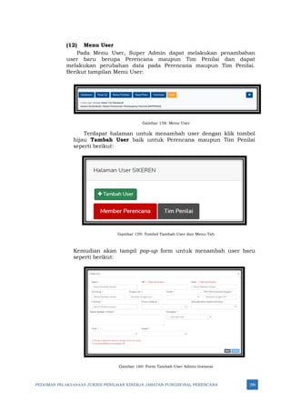 PEDOMAN PELAKSANAAN JUKNIS PENILAIAN KINERJA JABATAN FUNGSIONAL PERENCANA 296
(12) Menu User
Pada Menu User, Super Admin dapat melakukan penambahan
user baru berupa Perencana maupun Tim Penilai dan dapat
melakukan perubahan data pada Perencana maupun Tim Penilai.
Berikut tampilan Menu User:
Gambar 158: Menu User
Terdapat halaman untuk menambah user dengan klik tombol
hijau Tambah User baik untuk Perencana maupun Tim Penilai
seperti berikut:
Gambar 159: Tombol Tambah User dan Menu Tab
Kemudian akan tampil pop-up form untuk menambah user baru
seperti berikut:
Gambar 160: Form Tambah User Admin Instansi
 
