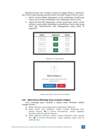 PEDOMAN PELAKSANAAN JUKNIS PENILAIAN KINERJA JABATAN FUNGSIONAL PERENCANA 297
Masing-masing user terdapat tombol di bagian Status, Approved,
dan Action yang masing-masing tombol memiliki fungsi tertentu, yaitu:
1. Status (Active/Block) digunakan untuk melakukan konfirmasi
status user tersebut diaktifkan atau dilakukan block access.
2. Approved (Yes/No) digunakan untuk menyetujui akses untuk
member yang sudah melakukan pendaftaran hanya data yang
valid dan terkonfirmasi oleh Kepegawaian yang boleh di
approved.
Gambar 161: Tombol Akses
Gambar 162: Pop Up Status Active atau Block
(13) Split Screen/Membagi Layar menjadi 2 Bagian
Cara membagi layar menjadi 2 bagian pada Windows adalah
sebagai berikut:
1) Buka aplikasi yang digunakan (Apliakasi Sikeren)
2) Pada salah satu aplikasi, tekan tombol Windows dan
panah kanan (→) secara bersamaan, maka aplikasi
tersebut ada di sebelah kanan.
3) Pada aplikasi lainnya, tekan tombol Windows dan panah
kiri (←) secara bersamaan, maka aplikasi akan ada di
sebelah kiri.
 