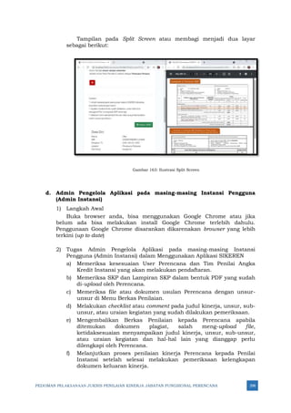 PEDOMAN PELAKSANAAN JUKNIS PENILAIAN KINERJA JABATAN FUNGSIONAL PERENCANA 298
Tampilan pada Split Screen atau membagi menjadi dua layar
sebagai berikut:
Gambar 163: Ilustrasi Split Screen
d. Admin Pengelola Aplikasi pada masing-masing Instansi Pengguna
(Admin Instansi)
1) Langkah Awal
Buka browser anda, bisa menggunakan Google Chrome atau jika
belum ada bisa melakukan install Google Chrome terlebih dahulu.
Penggunaan Google Chrome disarankan dikarenakan browser yang lebih
terkini (up to date)
2) Tugas Admin Pengelola Aplikasi pada masing-masing Instansi
Pengguna (Admin Instansi) dalam Menggunakan Aplikasi SIKEREN
a) Memeriksa kesesuaian User Perencana dan Tim Penilai Angka
Kredit Instansi yang akan melakukan pendaftaran.
b) Memeriksa SKP dan Lampiran SKP dalam bentuk PDF yang sudah
di-upload oleh Perencana.
c) Memeriksa file atau dokumen usulan Perencana dengan unsur-
unsur di Menu Berkas Penilaian.
d) Melakukan checklist atau comment pada judul kinerja, unsur, sub-
unsur, atau uraian kegiatan yang sudah dilakukan pemeriksaan.
e) Mengembalikan Berkas Penilaian kepada Perencana apabila
ditemukan dokumen plagiat, salah meng-upload file,
ketidaksesuaian menyampaikan judul kinerja, unsur, sub-unsur,
atau uraian kegiatan dan hal-hal lain yang dianggap perlu
dilengkapi oleh Perencana.
f) Melanjutkan proses penilaian kinerja Perencana kepada Penilai
Instansi setelah selesai melakukan pemeriksaan kelengkapan
dokumen keluaran kinerja.
 