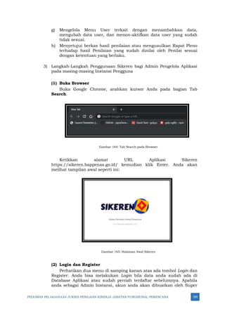 PEDOMAN PELAKSANAAN JUKNIS PENILAIAN KINERJA JABATAN FUNGSIONAL PERENCANA 299
g) Mengelola Menu User terkait dengan menambahkan data,
mengubah data user, dan menon-aktifkan data user yang sudah
tidak sesuai.
h) Menyetujui berkas hasil penilaian atau mengusulkan Rapat Pleno
terhadap hasil Penilaian yang sudah dinilai oleh Penilai sesuai
dengan ketentuan yang berlaku.
3) Langkah-Langkah Penggunaan Sikeren bagi Admin Pengelola Aplikasi
pada masing-masing Instansi Pengguna
(1) Buka Browser
Buka Google Chrome, arahkan kursor Anda pada bagian Tab
Search.
Gambar 164: Tab Search pada Browser
Ketikkan alamat URL Aplikasi Sikeren
https://sikeren.bappenas.go.id/ kemudian klik Enter. Anda akan
melihat tampilan awal seperti ini:
Gambar 165: Halaman Awal Sikeren
(2) Login dan Register
Perhatikan dua menu di samping kanan atas ada tombol Login dan
Register. Anda bisa melakukan Login bila data anda sudah ada di
Database Aplikasi atau sudah pernah terdaftar sebelumnya. Apabila
anda sebagai Admin Instansi, akun anda akan dibuatkan oleh Super
 