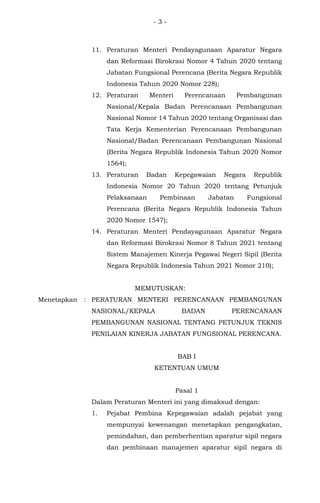 - 3 -
11. Peraturan Menteri Pendayagunaan Aparatur Negara
dan Reformasi Birokrasi Nomor 4 Tahun 2020 tentang
Jabatan Fungsional Perencana (Berita Negara Republik
Indonesia Tahun 2020 Nomor 228);
12. Peraturan Menteri Perencanaan Pembangunan
Nasional/Kepala Badan Perencanaan Pembangunan
Nasional Nomor 14 Tahun 2020 tentang Organisasi dan
Tata Kerja Kementerian Perencanaan Pembangunan
Nasional/Badan Perencanaan Pembangunan Nasional
(Berita Negara Republik Indonesia Tahun 2020 Nomor
1564);
13. Peraturan Badan Kepegawaian Negara Republik
Indonesia Nomor 20 Tahun 2020 tentang Petunjuk
Pelaksanaan Pembinaan Jabatan Fungsional
Perencana (Berita Negara Republik Indonesia Tahun
2020 Nomor 1547);
14. Peraturan Menteri Pendayagunaan Aparatur Negara
dan Reformasi Birokrasi Nomor 8 Tahun 2021 tentang
Sistem Manajemen Kinerja Pegawai Negeri Sipil (Berita
Negara Republik Indonesia Tahun 2021 Nomor 210);
MEMUTUSKAN:
Menetapkan : PERATURAN MENTERI PERENCANAAN PEMBANGUNAN
NASIONAL/KEPALA BADAN PERENCANAAN
PEMBANGUNAN NASIONAL TENTANG PETUNJUK TEKNIS
PENILAIAN KINERJA JABATAN FUNGSIONAL PERENCANA.
BAB I
KETENTUAN UMUM
Pasal 1
Dalam Peraturan Menteri ini yang dimaksud dengan:
1. Pejabat Pembina Kepegawaian adalah pejabat yang
mempunyai kewenangan menetapkan pengangkatan,
pemindahan, dan pemberhentian aparatur sipil negara
dan pembinaan manajemen aparatur sipil negara di
 