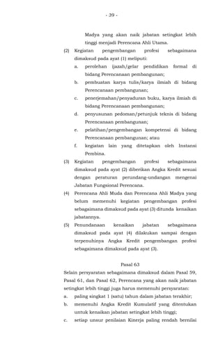 - 39 -
Madya yang akan naik jabatan setingkat lebih
tinggi menjadi Perencana Ahli Utama.
(2) Kegiatan pengembangan profesi sebagaimana
dimaksud pada ayat (1) meliputi:
a. perolehan ijazah/gelar pendidikan formal di
bidang Perencanaan pembangunan;
b. pembuatan karya tulis/karya ilmiah di bidang
Perencanaan pembangunan;
c. penerjemahan/penyaduran buku, karya ilmiah di
bidang Perencanaan pembangunan;
d. penyusunan pedoman/petunjuk teknis di bidang
Perencanaan pembangunan;
e. pelatihan/pengembangan kompetensi di bidang
Perencanaan pembangunan; atau
f. kegiatan lain yang ditetapkan oleh Instansi
Pembina.
(3) Kegiatan pengembangan profesi sebagaimana
dimaksud pada ayat (2) diberikan Angka Kredit sesuai
dengan peraturan perundang-undangan mengenai
Jabatan Fungsional Perencana.
(4) Perencana Ahli Muda dan Perencana Ahli Madya yang
belum memenuhi kegiatan pengembangan profesi
sebagaimana dimaksud pada ayat (3) ditunda kenaikan
jabatannya.
(5) Penundanaan kenaikan jabatan sebagaimana
dimaksud pada ayat (4) dilakukan sampai dengan
terpenuhinya Angka Kredit pengembangan profesi
sebagaimana dimaksud pada ayat (3).
Pasal 63
Selain persyaratan sebagaimana dimaksud dalam Pasal 59,
Pasal 61, dan Pasal 62, Perencana yang akan naik jabatan
setingkat lebih tinggi juga harus memenuhi persyaratan:
a. paling singkat 1 (satu) tahun dalam jabatan terakhir;
b. memenuhi Angka Kredit Kumulatif yang ditentukan
untuk kenaikan jabatan setingkat lebih tinggi;
c. setiap unsur penilaian Kinerja paling rendah bernilai
 