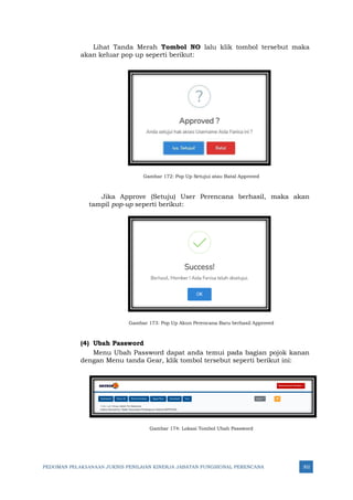 PEDOMAN PELAKSANAAN JUKNIS PENILAIAN KINERJA JABATAN FUNGSIONAL PERENCANA 302
Lihat Tanda Merah Tombol NO lalu klik tombol tersebut maka
akan keluar pop up seperti berikut:
Gambar 172: Pop Up Setujui atau Batal Approved
Jika Approve (Setuju) User Perencana berhasil, maka akan
tampil pop-up seperti berikut:
Gambar 173: Pop Up Akun Perencana Baru berhasil Approved
(4) Ubah Password
Menu Ubah Password dapat anda temui pada bagian pojok kanan
dengan Menu tanda Gear, klik tombol tersebut seperti berikut ini:
Gambar 174: Lokasi Tombol Ubah Password
 