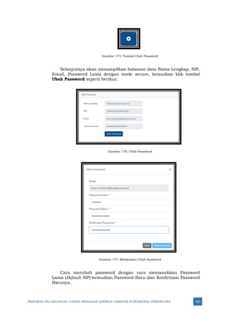 PEDOMAN PELAKSANAAN JUKNIS PENILAIAN KINERJA JABATAN FUNGSIONAL PERENCANA 303
Gambar 175: Tombol Ubah Password
Selanjutnya akan menampilkan halaman data Nama Lengkap, NIP,
Email, Password Lama dengan mode secure, kemudian klik tombol
Ubah Password seperti berikut:
Gambar 176: Ubah Password
Gambar 177: Melakukan Ubah Password
Cara merubah password dengan cara memasukkan Password
Lama (Default NIP) kemudian Password Baru dan Konfirmasi Password
Barunya.
 