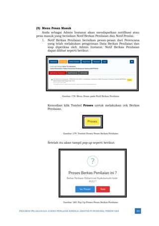PEDOMAN PELAKSANAAN JUKNIS PENILAIAN KINERJA JABATAN FUNGSIONAL PERENCANA 304
(5) Menu Pesan Masuk
Anda sebagai Admin Instansi akan mendapatkan notifikasi atau
pesa masuk yang berisikan Notif Berkas Penilaian dan Notif Penilai.
1. Notif Berkas Penilaian berisikan pesan-pesan dari Perencana
yang telah melakukan pengiriman Data Berkas Penilaian dan
siap diperiksa oleh Admin Instansi. Notif Berkas Penilaian
dapat dilihat seperti berikut:
Gambar 178: Menu Pesan pada Notif Berkas Penilaian
Kemudian klik Tombol Proses untuk melakukan cek Berkas
Penilaian.
Gambar 179: Tombol Proses Pesan Berkas Penilaian
Setelah itu akan tampil pop-up seperti berikut:
Gambar 180: Pop Up Proses Pesan Berkas Penilaian
 