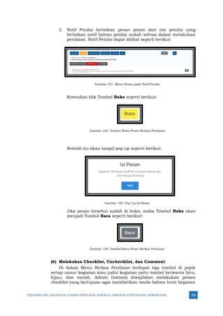 PEDOMAN PELAKSANAAN JUKNIS PENILAIAN KINERJA JABATAN FUNGSIONAL PERENCANA 305
2. Notif Penilai berisikan pesan pesan dari tim penilai yang
berisikan notif bahwa penilai sudah selesai dalam melakukan
penilaian. Notif Penilai dapat dilihat seperti berikut:
Gambar 181: Menu Pesan pada Notif Penilai
Kemudian klik Tombol Buka seperti berikut:
Gambar 182: Tombol Buka Pesan Berkas Penilaian
Setelah itu akan tampil pop up seperti berikut:
Gambar 183: Pop Up Isi Pesan
Jika pesan tersebut sudah di buka, maka Tombol Buka akan
menjadi Tombol Baca seperti berikut:
Gambar 184: Tombol Baca Pesan Berkas Penilaian
(6) Melakukan Checklist, Unchecklist, dan Comment
Di dalam Menu Berkas Penilaian terdapat tiga tombol di pojok
setiap unsur kegiatan atau judul kegiatan yaitu tombol berwarna biru,
hijau, dan merah. Admin Instansi diwajibkan melakukan proses
checklist yang bertujuan agar memberikan tanda bahwa butir kegiatan
 