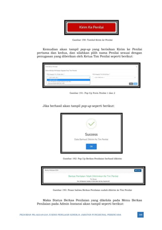 PEDOMAN PELAKSANAAN JUKNIS PENILAIAN KINERJA JABATAN FUNGSIONAL PERENCANA 308
Gambar 190: Tombol Kirim ke Penilai
Kemudian akan tampil pop-up yang berisikan Kirim ke Penilai
pertama dan kedua, dan silahkan pilih nama Penilai sesuai dengan
penugasan yang diberikan oleh Ketua Tim Penilai seperti berikut:
Gambar 191: Pop Up Form Penilai 1 dan 2
Jika berhasil akan tampil pop-up seperti berikut:
Gambar 192: Pop Up Berkas Penilaian berhasil dikirim
Gambar 193: Pesan bahwa Berkas Penilaian sudah dikirim ke Tim Penilai
Maka Status Berkas Penilaian yang dikelola pada Menu Berkas
Penilaian pada Admin Instansi akan tampil seperti berikut:
 