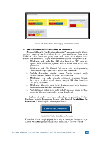 PEDOMAN PELAKSANAAN JUKNIS PENILAIAN KINERJA JABATAN FUNGSIONAL PERENCANA 309
Gambar 194: Status Berkas Penilaian yang dikelola Admin Instansi
(8) Mengembalikan Berkas Penilaian ke Perencana
Mengembalikan Berkas Penilaian kepada Perencana apabila Admin
Instansi menemukan kesalahan input atau kesalahan data yang
dilakukan oleh Perencana yang mau tidak mau harus diganti atau
diubah oleh Perencana. Tugas Admin Instansi adalah sebagai berikut:
1. Melakukan cek pada File SKP dan Lampiran SKP yang di-
upload oleh Perencana, apakah sudah sesuai atau harus ada
perbaikan.
2. Melakukan cek File Upload Dokumen pada masing–masing
unsur kegiatan yang telah di-Upload oleh Perencana.
3. Apabila ditemukan plagiat, maka Admin Instansi wajib
mengembalikan Berkas Penilaian ke Perencana.
4. Melakukan cek pada seluruh dokumen keluaran kinerja
Perencana, apakah sudah sesuai dengan SKP dan Lampiran
SKP yang di-upload.
5. Melakukan Checklist pada judul kegiatan atau butir kegiatan
apabila sudah dilakukan pengecekan.
6. Apabila terjadi salah input data oleh Perencana, maka berikan
komentar (Comment) pada list unsur dimaksud.
Berikut ini adalah tata cara melakukan pengembalian Berkas
Penilaian kepada Perencana dengan klik Tombol Kembalikan ke
Perencana di samping kiri atas seperti berikut:
Gambar 195: Tombol Kembalikan ke Perencana
Kemudian akan tampil pop-up form input deskripsi mengenai “Apa
Alasan Anda Mengembalikan Berkas Penilaian?” seperti berikut:
 