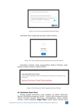 PEDOMAN PELAKSANAAN JUKNIS PENILAIAN KINERJA JABATAN FUNGSIONAL PERENCANA 310
Gambar 196: Form Pop up Pengembalian Berkas Penilaian
Kemudian akan tampil pop up pesan seperti berikut:
Gambar 197: Pop up Pengembalian Berkas Penilaian ke Perencana Berhasil
Kemudian terdapat tanda pengembalian Berkas Penilaian pada
halaman Admin Instansi, seperti berikut:
Gambar 198: IIsi Pesan dan Tanda Pengembalian Berkas Penilaian
(9) Melakukan Rapat Pleno
Sesuai dengan ketentuan yang terdapat di dalam Peraturan
Menteri PPN/Kepala Bappenas Nomor 1 Tahun 2022 tentang Petunjuk
Teknis Penilaian Kinerja Perencana, dimungkinkan dalam kondisi
tertentu untuk dilakukan Rapat Pleno seperti dalam kondisi hasil
 