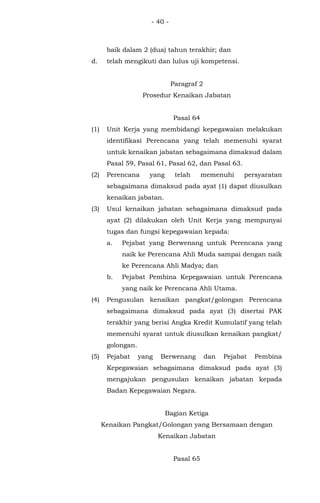 - 40 -
baik dalam 2 (dua) tahun terakhir; dan
d. telah mengikuti dan lulus uji kompetensi.
Paragraf 2
Prosedur Kenaikan Jabatan
Pasal 64
(1) Unit Kerja yang membidangi kepegawaian melakukan
identifikasi Perencana yang telah memenuhi syarat
untuk kenaikan jabatan sebagaimana dimaksud dalam
Pasal 59, Pasal 61, Pasal 62, dan Pasal 63.
(2) Perencana yang telah memenuhi persyaratan
sebagaimana dimaksud pada ayat (1) dapat diusulkan
kenaikan jabatan.
(3) Usul kenaikan jabatan sebagaimana dimaksud pada
ayat (2) dilakukan oleh Unit Kerja yang mempunyai
tugas dan fungsi kepegawaian kepada:
a. Pejabat yang Berwenang untuk Perencana yang
naik ke Perencana Ahli Muda sampai dengan naik
ke Perencana Ahli Madya; dan
b. Pejabat Pembina Kepegawaian untuk Perencana
yang naik ke Perencana Ahli Utama.
(4) Pengusulan kenaikan pangkat/golongan Perencana
sebagaimana dimaksud pada ayat (3) disertai PAK
terakhir yang berisi Angka Kredit Kumulatif yang telah
memenuhi syarat untuk diusulkan kenaikan pangkat/
golongan.
(5) Pejabat yang Berwenang dan Pejabat Pembina
Kepegawaian sebagaimana dimaksud pada ayat (3)
mengajukan pengusulan kenaikan jabatan kepada
Badan Kepegawaian Negara.
Bagian Ketiga
Kenaikan Pangkat/Golongan yang Bersamaan dengan
Kenaikan Jabatan
Pasal 65
 