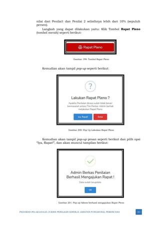 PEDOMAN PELAKSANAAN JUKNIS PENILAIAN KINERJA JABATAN FUNGSIONAL PERENCANA 311
nilai dari Penilai1 dan Penilai 2 selisihnya lebih dari 10% (sepuluh
persen).
Langkah yang dapat dilakukan yaitu: Klik Tombol Rapat Pleno
(tombol merah) seperti berikut:
Gambar 199: Tombol Rapat Pleno
Kemudian akan tampil pop-up seperti berikut:
Gambar 200: Pop Up Lakukan Rapat Pleno
Kemudian akan tampil pop-up pesan seperti berikut dan pilih opsi
“Iya, Rapat!”, dan akan muncul tampilan berikut:
Gambar 201: Pop up Admin berhasil mengajukan Rapat Pleno
 