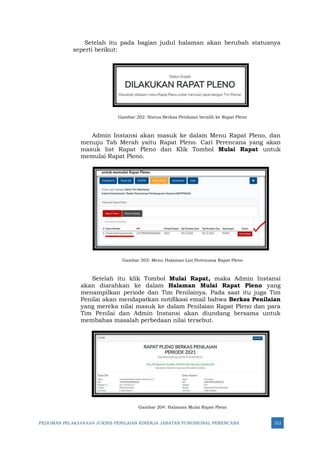 PEDOMAN PELAKSANAAN JUKNIS PENILAIAN KINERJA JABATAN FUNGSIONAL PERENCANA 312
Setelah itu pada bagian judul halaman akan berubah statusnya
seperti berikut:
Gambar 202: Status Berkas Penilaian beralih ke Rapat Pleno
Admin Instansi akan masuk ke dalam Menu Rapat Pleno, dan
menuju Tab Merah yaitu Rapat Pleno. Cari Perencana yang akan
masuk list Rapat Pleno dan Klik Tombol Mulai Rapat untuk
memulai Rapat Pleno.
Gambar 203: Menu Halaman List Perencana Rapat Pleno
Setelah itu klik Tombol Mulai Rapat, maka Admin Instansi
akan diarahkan ke dalam Halaman Mulai Rapat Pleno yang
menampilkan periode dan Tim Penilainya. Pada saat itu juga Tim
Penilai akan mendapatkan notifikasi email bahwa Berkas Penilaian
yang mereka nilai masuk ke dalam Penilaian Rapat Pleno dan para
Tim Penilai dan Admin Instansi akan diundang bersama untuk
membahas masalah perbedaan nilai tersebut.
Gambar 204: Halaman Mulai Rapat Pleno
 