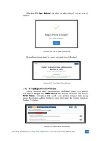 PEDOMAN PELAKSANAAN JUKNIS PENILAIAN KINERJA JABATAN FUNGSIONAL PERENCANA 314
Silahkan klik Iya, Selesai!. Setelah itu akan tampil pop-up seperti
berikut:
Gambar 208: Pop up Rapat Pleno Selesai
Kemudian status akan berganti menjadi seperti berikut:
Gambar 209: Pesan Rapat Pleno Ditutup
(10) Menyetujui Berkas Penilaian
Admin Instansi akan mendapatkan notifikasi pesan dari kedua
Tim Penilai dengan klik Menu Pesan dan masuk ke dalam Tab Merah
Notif Penilai kemudian klik salah satu penilai dengan kode yang
sama. Kemudian Admin Instansi akan diarahkan ke dalam halaman
Berkas Penilaian.
Gambar 210: Menu Pesan Notif Penilai
 
