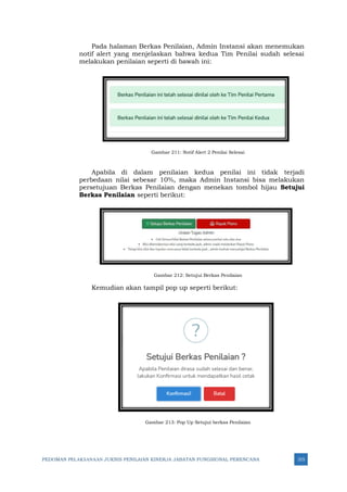 PEDOMAN PELAKSANAAN JUKNIS PENILAIAN KINERJA JABATAN FUNGSIONAL PERENCANA 315
Pada halaman Berkas Penilaian, Admin Instansi akan menemukan
notif alert yang menjelaskan bahwa kedua Tim Penilai sudah selesai
melakukan penilaian seperti di bawah ini:
Gambar 211: Notif Alert 2 Penilai Selesai
Apabila di dalam penilaian kedua penilai ini tidak terjadi
perbedaan nilai sebesar 10%, maka Admin Instansi bisa melakukan
persetujuan Berkas Penilaian dengan menekan tombol hijau Setujui
Berkas Penilaian seperti berikut:
Gambar 212: Setujui Berkas Penilaian
Kemudian akan tampil pop up seperti berikut:
Gambar 213: Pop Up Setujui berkas Penilaian
 