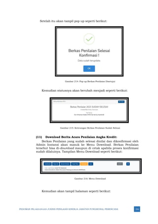 PEDOMAN PELAKSANAAN JUKNIS PENILAIAN KINERJA JABATAN FUNGSIONAL PERENCANA 316
Setelah itu akan tampil pop up seperti berikut:
Gambar 214: Pop up Berkas Penilaian Disetujui
Kemudian statusnya akan berubah menjadi seperti berikut:
Gambar 215: Keterangan Berkas Penilaian Sudah Selesai
(11) Download Berita Acara Penilaian Angka Kredit:
Berkas Penilaian yang sudah selesai dinilai dan dikonfirmasi oleh
Admin Instansi akan masuk ke Menu Download. Berkas Penilaian
tersebut bisa di-download maupun di cetak apabila proses konfirmasi
sudah dilaluinya. Tampilan Menu Download seperti berikut:
Gambar 216: Menu Download
Kemudian akan tampil halaman seperti berikut:
 