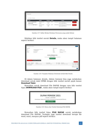 PEDOMAN PELAKSANAAN JUKNIS PENILAIAN KINERJA JABATAN FUNGSIONAL PERENCANA 317
Gambar 217: Daftar Berkas Penilaian Perencana yang sudah Selesai
Silahkan klik tombol merah Details, maka akan tampil halaman
seperti berikut:
Gambar 218: Tampilan Halaman Download setelah Klik Details
Di dalam halaman details, Admin Instansi bisa juga melakukan
download untuk tabel SPMK dengan klik tombol merah pojok kanan
Download Tabel.
Kemudian untuk download File BAPAK dengan cara klik tombol
hijau DOWNLOAD FILE , maka akan tampil seperti berikut:
Gambar 219: Status dan Tombol Download File BAPAK
Kemudian klik tombol hijau FILE BAPAK untuk melakukan
download File BAPAK. Terdapat juga tombol download berupa file
word, excel, maupun pdf seperti berikut:
 
