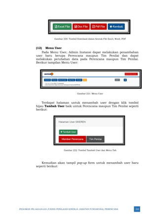 PEDOMAN PELAKSANAAN JUKNIS PENILAIAN KINERJA JABATAN FUNGSIONAL PERENCANA 318
Gambar 220: Tombol Downlaod dalam bentuk File Excel, Word, PDF
(12) Menu User
Pada Menu User, Admin Instansi dapat melakukan penambahan
user baru berupa Perencana maupun Tim Penilai dan dapat
melakukan perubahan data pada Perencana maupun Tim Penilai.
Berikut tampilan Menu User:
Gambar 221: Menu User
Terdapat halaman untuk menambah user dengan klik tombol
hijau Tambah User baik untuk Perencana maupun Tim Penilai seperti
berikut:
Gambar 222: Tombol Tambah User dan Menu Tab
Kemudian akan tampil pop-up form untuk menambah user baru
seperti berikut:
 