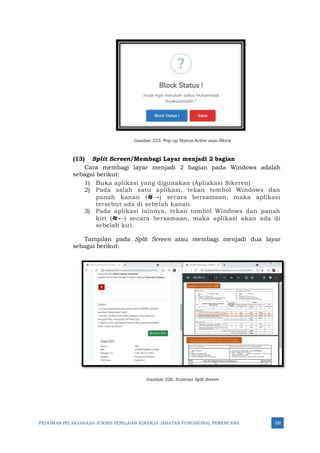 PEDOMAN PELAKSANAAN JUKNIS PENILAIAN KINERJA JABATAN FUNGSIONAL PERENCANA 320
Gambar 225: Pop up Status Active atau Block
(13) Split Screen/Membagi Layar menjadi 2 bagian
Cara membagi layar menjadi 2 bagian pada Windows adalah
sebagai berikut:
1) Buka aplikasi yang digunakan (Apliakasi Sikeren)
2) Pada salah satu aplikasi, tekan tombol Windows dan
panah kanan (→) secara bersamaan, maka aplikasi
tersebut ada di sebelah kanan.
3) Pada aplikasi lainnya, tekan tombol Windows dan panah
kiri (←) secara bersamaan, maka aplikasi akan ada di
sebelah kiri.
Tampilan pada Split Screen atau membagi menjadi dua layar
sebagai berikut:
Gambar 226: Ilustrasi Split Screen
 