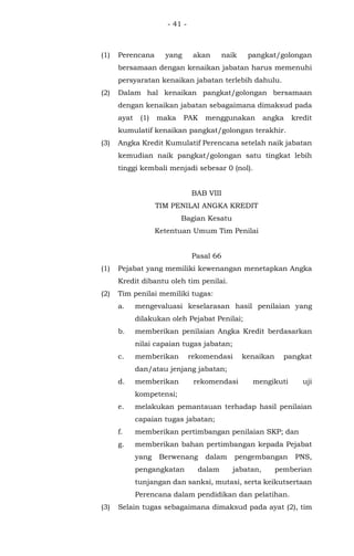 - 41 -
(1) Perencana yang akan naik pangkat/golongan
bersamaan dengan kenaikan jabatan harus memenuhi
persyaratan kenaikan jabatan terlebih dahulu.
(2) Dalam hal kenaikan pangkat/golongan bersamaan
dengan kenaikan jabatan sebagaimana dimaksud pada
ayat (1) maka PAK menggunakan angka kredit
kumulatif kenaikan pangkat/golongan terakhir.
(3) Angka Kredit Kumulatif Perencana setelah naik jabatan
kemudian naik pangkat/golongan satu tingkat lebih
tinggi kembali menjadi sebesar 0 (nol).
BAB VIII
TIM PENILAI ANGKA KREDIT
Bagian Kesatu
Ketentuan Umum Tim Penilai
Pasal 66
(1) Pejabat yang memiliki kewenangan menetapkan Angka
Kredit dibantu oleh tim penilai.
(2) Tim penilai memiliki tugas:
a. mengevaluasi keselarasan hasil penilaian yang
dilakukan oleh Pejabat Penilai;
b. memberikan penilaian Angka Kredit berdasarkan
nilai capaian tugas jabatan;
c. memberikan rekomendasi kenaikan pangkat
dan/atau jenjang jabatan;
d. memberikan rekomendasi mengikuti uji
kompetensi;
e. melakukan pemantauan terhadap hasil penilaian
capaian tugas jabatan;
f. memberikan pertimbangan penilaian SKP; dan
g. memberikan bahan pertimbangan kepada Pejabat
yang Berwenang dalam pengembangan PNS,
pengangkatan dalam jabatan, pemberian
tunjangan dan sanksi, mutasi, serta keikutsertaan
Perencana dalam pendidikan dan pelatihan.
(3) Selain tugas sebagaimana dimaksud pada ayat (2), tim
 