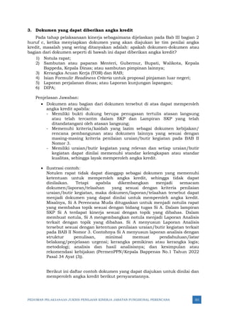 PEDOMAN PELAKSANAAN JUKNIS PENILAIAN KINERJA JABATAN FUNGSIONAL PERENCANA 321
3. Dokumen yang dapat diberikan angka kredit
Pada tahap pelaksanaan kinerja sebagaimana dijelaskan pada Bab III bagian 2
huruf c, ketika menyiapkan dokumen yang akan diajukan ke tim penilai angka
kredit, masalah yang sering ditanyakan adalah: apakah dokumen-dokumen atau
bagian dari dokumen seperti di bawah ini dapat diberikan angka kredit?
1) Notula rapat;
2) Sambutan atau paparan Menteri, Gubernur, Bupati, Walikota, Kepala
Bappeda, Kepala Dinas; atau sambutan pimpinan lainnya;
3) Kerangka Acuan Kerja (TOR) dan RAB;
4) Isian Formulir Readiness Criteria untuk proposal pinjaman luar negeri;
5) Laporan perjalanan dinas; atau Laporan kunjungan lapangan;
6) DIPA;
Penjelasan Jawaban:
• Dokumen atau bagian dari dokumen tersebut di atas dapat memperoleh
angka kredit apabila:
- Memiliki bukti dukung berupa penugasan tertulis atasan langsung
atau telah tercantm dalam SKP dan Lampiran SKP yang telah
ditandatangani oleh atasan langsung;
- Memenuhi kriteria/kaidah yang lazim sebagai dokumen kebijakan/
rencana pembangunan atau dokumen lainnya yang sesuai dengan
masing-masing kriteria penilaian uraian/butir kegiatan pada BAB II
Nomor 3.
- Memiliki uraian/butir kegiatan yang relevan dan setiap uraian/butir
kegiatan dapat dinilai memenuhi standar kelengkapan atau standar
kualitas, sehingga layak memperoleh angka kredit.
• Ilustrasi contoh:
Notulen rapat tidak dapat dianggap sebagai dokumen yang memenuhi
ketentuan untuk memperoleh angka kredit, sehingga tidak dapat
dinilaikan. Tetapi apabila dikembangkan menjadi semacam
dokumen/laporan/telaahan yang sesuai dengan kriteria penilaian
uraian/butir kegiatan, maka dokumen/laporan/telaahan tersebut dapat
menjadi dokumen yang dapat dinilai untuk memperoleh angka kredit.
Misalnya, Si A Perencana Muda ditugaskan untuk menjadi notulis rapat
yang membahas topik sesuai dengan bidang tugas Si A. Dalam lampiran
SKP Si A terdapat kinerja sesuai dengan topik yang dibahas. Dalam
membuat notula, Si A mengembangkan notula menjadi Laporan Analisis
terkait dengan topik yang dibahas. Si A menyusun Laporan Analisis
tersebut sesuai dengan ketentuan penilaian uraian/butir kegiatan terkait
pada BAB II Nomor 3. Contohnya Si A menyusun laporan analisis dengan
struktur penulisan, minimal memuat pendahuluan/latar
belakang/penjelasan urgensi; kerangka pemikiran atau kerangka logis;
metodologi; analisis dan hasil analisisnya; dan kesimpulan atau
rekomendasi kebijakan (PermenPPN/Kepala Bappenas No.1 Tahun 2022
Pasal 34 Ayat (3)).
Berikut ini daftar contoh dokumen yang dapat diajukan untuk dinilai dan
memperoleh angka kredit berikut persyaratannya.
 