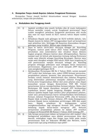 PEDOMAN PELAKSANAAN JUKNIS PENILAIAN KINERJA JABATAN FUNGSIONAL PERENCANA 325
4. Kumpulan Tanya Jawab Seputar Jabatan Fungsional Perencana
Kumpulan Tanya Jawab berikut dicantumkan sesuai dengan keadaan
sebenarnya, tanpa ada perubahan.
a. Kedudukan dan Tanggung Jawab
01. Q : Apakah sertifikat kita masih berlaku jika di suatu kabupaten
belum memiliki rumah untuk fungsional perencana? Saya
sudah mengikuti pelatihan fungsional perencana ahli muda
dan saat ini saya masih di III/C namun tahun depan sudah
III/D.
A : Sebaiknya Bapak naik golongan ke III/D terlebih dahulu, lalu
Bapak masuk ke dalam JFP menggunakan hasil uji kompetensi
saat pelatihan lalu. Sehingga AK dasarnya disesuaikan dengan
golongan yang terakhir. Mohon agar disegerakan
02. Q : Saya di tahun 2019-2021 ditunjuk sebagai plt. Kasubbag
Program, namun pada tahun 2021 bulan september terjadi
perubahan atas nomenklatur dan struktur dinas dimana
bagian program dihapus karena akan difungsionalkan. Karena
sampai saat ini belum ada kepastian tentang Jafung Perencana
maka saya dilantik sebagai kasubbag Keuangan. Karena saya
sejak awal diangkat sebagai PNS tahun 2008 saya tergabung di
staf perencanaan sampai ditunjuk sebagai plt. Kasubag
program sehingga pekerjaan saya sebagian besar menyusun
perencanaan. Bagaimana cara untuk menjadi JFP? Saat ini
saya pangkat/golongan III/B.
A : Berdasarkan Permenpan RB No 4 Tahun 2020, untuk menjadi
JFP terdiri dari beberapa cara, yakni CPNS formasi perencana,
perpindahan jabatan, promosi, dan penyetaraan. Penyetaraan
berlaku untuk Jabatan Administrator dan Jabatan Pengawas
yang diseterakan jabatannya menjadu Jabatan Fungsional.
Untuk jenis fungsionalnya dilihat dari jenis jabatan atau dapat
konsultasi sesuai dengan Kementerian PAN RB. Untuk
penyetaraan belum memperhatikan formasi jabatan. Kalau dari
Kemenpan RB bapak diarahkan menjadi JFP berdasarkan
tupoksinya berarti bapak langsung diangkat menjadi JFP.
Namun apabila bapak ingin melalui jalur perpindahan jabatan,
salah satu persyaratannya harus memperhatikan ketersediaan
formasi Jabatan Fungsional Perencana (JFP). Jika di Instansi
Bapak tidak tersedia formasi Jabatan JFP, maka Kepegawaian
Instansi Bapak harus melakukan perhitungan ABK dan anjab
baru. Bapak sebaiknya ke kepegawaian untuk
mengkonsultasikan lagi mengenai formasi JFP, sebab latar
belakang bapak benar-benar mengenai JFP. Seluruh
persyaratan perpindahan jabatan ke dalam JFP tersebut
terdapat di PermenPAN RB Nomor 4 Tahun 2020 tentang JFP.
03. Q : Ada berapa penjurusan dalam uji kompetensi ahli madya? Jika
background pendidikan saya adalah perencanaan kota dan
daerah, sedangkan tugas dan fungsi saya lebih pada analis
perencanaan baik itu dokumen RPJMD dan Renstra, maka
penjurusan apa yang sebaiknya saya pilih?
 