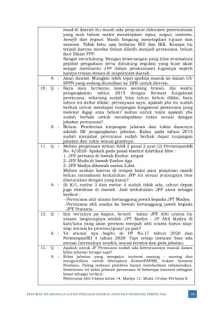 PEDOMAN PELAKSANAAN JUKNIS PENILAIAN KINERJA JABATAN FUNGSIONAL PERENCANA 328
maaf di daerah itu masih ada penyusun dokumen perencanaan
yang msh belum mahir menetapkan input, output, outcome,
benefit dan impact. Masih bingung menetapkan tujuan dan
sasaran. Tidak tahu apa bedanya IKU dan IKK. Kenapa itu
terjadi karena mereka belum dilatih menjadi perencana, belum
ikut Diklat FPP.
Sangat mendukung. Dengan kewenangan yang jelas semisalnya
pejabat pengadaan serta didukung regulasi yang kuat akan
sangat membantu JFP dalam pelaksanaan tugasnya seperti
halnya teman-teman di inspektorat daerah.
A : Akan dicatat. Mungkin lebih tepat apabila masuk ke dalam UU
SPPN yang sedang diusulkan ke DPR untuk direvisi.
10. Q : Saya mau bertanya, kasus seorang teman, dia waktu
pengangkatan tahun 2015 dengan formasi fungsional
perencana, sekarang sudah lima tahun belum diklat, baru
tahun ini daftar diklat, pertanyaan saya, apakah ybs itu sudah
berhak untuk mendapat tunjangan fungsional perencana yang
melekat digaji atau belum? kedua untuk tukin apakah ybs
sudah berhak untuk mendapatkan tukin sesuai dengan
jabatan perencana?
A : Belum. Pemberian tunjangan jabatan dan tukin dasarnya
adalah SK pengangkatan jabatan. Kalau pada tahun 2015
sudah menjabat perencana sudah berhak dapat tunjangan
jabatan dan tukin sesuai gradenya.
11. Q : Mohon penjelasan terkait BAB 2 pasal 2 ayat (2) PermenpanRB
No. 4/2020. Apakah pada pasal tesebut diartikan bhw :
1. JFP pertama di bawah Eselon empat
2. JFP Muda di bawah Eselon tiga
3. JFP Madya dibawah eselon 2,dst.
Mohon arahan karena di tempat kami para pimpinan masih
belum memahami kedudukan JFP ini sesuai jenjangnya bisa
disetarakan dengan yang mana?
A : Di K/L eselon 3 dan eselon 4 sudah tidak ada, tahun depan
juga demikian di daerah. Jadi kedudukan JFP akan sebagai
berikut :
- Perencana ahli utama bertanggung jawab kepada JPT Madya.
- Perencana ahli madya ke bawah bertanggung jawab kepada
JPT Pratama.
12. Q : Izin bertanya pa kapus, berarti kalau JFP Ahli utama itu
atasan langsungnya adalah JPT Madya , JF Ahli Madya di
kab/kota yang akan promosi menjadi ahli utama harus siap-
siap mutasi ke provinsi/pusat ya pak?
A : Ya aturan nya begitu di PP No.17 tahun 2020 dan
PermenpanRB 4 tahun 2020. Tapi setiap instansi bisa ada
aturan internalnya sendiri, sesuai renstra dan peta jabatan.
13. Q : Apakah untuk JF Perencana sudah ada ketentuannya masuk dalam
kelas jabatan berapa saja?
A : Kelas jabatan yang mengatur instansi masing - masing dan
mengusulkan untuk ditetapkan KemenPANRB, bukan Instansi
Pembina. Paling instansi pembina hanya memberikan rekomendasi.
Sementara ini kelas jabatan perencana di beberapa instansi sebagian
besar sebagai berikut:
Perencana Ahli Utama kelas 14, Madya 12, Muda 10 dan Pertama 8.
 