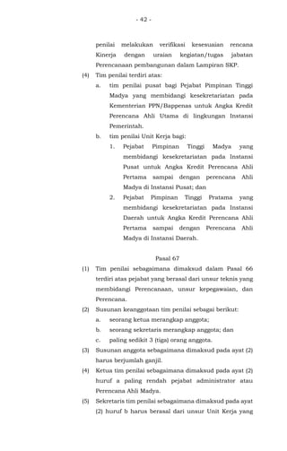- 42 -
penilai melakukan verifikasi kesesuaian rencana
Kinerja dengan uraian kegiatan/tugas jabatan
Perencanaan pembangunan dalam Lampiran SKP.
(4) Tim penilai terdiri atas:
a. tim penilai pusat bagi Pejabat Pimpinan Tinggi
Madya yang membidangi kesekretariatan pada
Kementerian PPN/Bappenas untuk Angka Kredit
Perencana Ahli Utama di lingkungan Instansi
Pemerintah.
b. tim penilai Unit Kerja bagi:
1. Pejabat Pimpinan Tinggi Madya yang
membidangi kesekretariatan pada Instansi
Pusat untuk Angka Kredit Perencana Ahli
Pertama sampai dengan perencana Ahli
Madya di Instansi Pusat; dan
2. Pejabat Pimpinan Tinggi Pratama yang
membidangi kesekretariatan pada Instansi
Daerah untuk Angka Kredit Perencana Ahli
Pertama sampai dengan Perencana Ahli
Madya di Instansi Daerah.
Pasal 67
(1) Tim penilai sebagaimana dimaksud dalam Pasal 66
terdiri atas pejabat yang berasal dari unsur teknis yang
membidangi Perencanaan, unsur kepegawaian, dan
Perencana.
(2) Susunan keanggotaan tim penilai sebagai berikut:
a. seorang ketua merangkap anggota;
b. seorang sekretaris merangkap anggota; dan
c. paling sedikit 3 (tiga) orang anggota.
(3) Susunan anggota sebagaimana dimaksud pada ayat (2)
harus berjumlah ganjil.
(4) Ketua tim penilai sebagaimana dimaksud pada ayat (2)
huruf a paling rendah pejabat administrator atau
Perencana Ahli Madya.
(5) Sekretaris tim penilai sebagaimana dimaksud pada ayat
(2) huruf b harus berasal dari unsur Unit Kerja yang
 