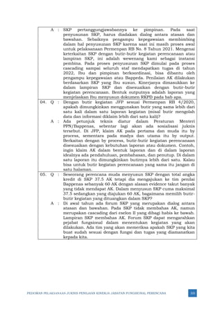 PEDOMAN PELAKSANAAN JUKNIS PENILAIAN KINERJA JABATAN FUNGSIONAL PERENCANA 333
A : SKP pertanggungjawabannya ke pimpinan. Pada saat
penyusunan SKP, harus diadakan dialog antara atasan dan
bawahan. Sebaiknya pengampu kepegawaian membimbing
dalam hal penyusunan SKP karena saat ini masih proses awal
untuk pelaksanaan Permenpan RB No. 8 Tahun 2021. Mengenai
keterkaitan SKP dengan butir-butir kegiatan perencanaan atau
lampiran SKP, ini adalah wewenang kami sebagai instansi
pembina. Pada proses penyusunan SKP dimulai pada proses
cascading sampai seluruh staf mendapatkan tugas di tahun
2022, Ibu dan pimpinan berkoordinasi, bisa dibantu oleh
pengampu kepegawaian atau Bappeda. Penilaian AK dilakukan
berdasarkan SKP yang Ibu susun. Kinerjanya dimasukkan ke
dalam lampiran SKP dan disesuaikan dengan butir-butir
kegiatan perencanaan. Bentuk outputnya adalah laporan yang
menjelaskan Ibu menyusun dokumen RKPD pada bab apa.
04. Q : Dengan butir kegiatan JFP sesuai Permenpan RB 4/2020,
apakah dimungkinkan menggunakan butir yang sama lebih dari
satu kali dalam satu laporan kegiatan (misal butir mengolah
data dan informasi diklaim lebih dari satu kali)?
A : Ada petunjuk teknis diatur dalam Peraturan Menteri
PPN/Bappenas, sebentar lagi akan ada sosialisasi juknis
tersebut. Di JFP, klaim AK pada pertama dan muda itu by
process, sementara pada madya dan utama itu by output.
Berkaitan dengan by process, butir-butir kegiatan perencanaan
disesuaikan dengan kebutuhan laporan atau dokumen. Contoh,
ingin klaim AK dalam bentuk laporan dan di dalam laporan
idealnya ada pendahuluan, pembahasan, dan penutup. Di dalam
satu laporan itu dimungkinkan butirnya lebih dari satu. Kalau
bisa untuk butir kegiatan perencanaan yang sama itu jangan di
satu halaman.
05. Q : Seseorang perencana muda menyusun SKP dengan total angka
kredit di SKP 37.5 AK tetapi dia mengajukan ke tim penilai
Bappenas sebanyak 60 AK dengan alasan evidence takut banyak
yang tidak mendapat AK. Dalam menyusun SKP cuma maksimal
37.5 sedangkan yang diajukan 60 AK, bagaimana memilih butir-
butir kegiatan yang dituangkan dalam SKP?
A : Di awal tahun ada forum SKP yang merupakan dialog antara
atasan dan bawahan. Pada SKP tidak membahas AK, namun
merupakan cascading dari eselon II yang dibagi habis ke bawah.
Lampiran SKP membahas AK. Forum SKP dapat mengarahkan
pejabat fungsional dalam menentukan kegiatan yang akan
dilakukan. Ada tim yang akan memeriksa apakah SKP yang kita
buat sudah sesuai dengan fungsi dan tugas yang diamanatkan
kepada kita.
 