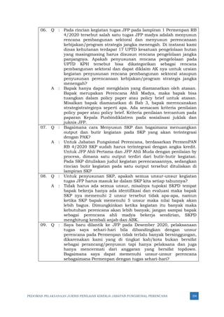 PEDOMAN PELAKSANAAN JUKNIS PENILAIAN KINERJA JABATAN FUNGSIONAL PERENCANA 334
06. Q : Pada rincian kegiatan tugas JFP pada lampiran 1 Permenpan RB
4/2020 tersebut salah satu tugas JFP madya adalah menyusun
rencana pembangunan sektoral dan menyusun perencanaan
kebijakan/program strategis jangka menengah. Di instansi kami
dinas kehutanan terdapat 17 UPTD kesatuan pengelolaan hutan
yang masingmasing harus disusun rencana pengelolaan jangka
panjangnya. Apakah penyusunan rencana pengelolaan pada
UPTD KPH tersebut bisa dikategorikan sebagai rencana
pembangunan sektoral dan dapat diklaim AK nya untuk uraian
kegiatan penyusunan rencana pembangunan sektoral ataupun
penyusunan perencanaan kebijakan/program strategis jangka
menengah?
A : Bapak hanya dapat mengklaim yang diamanatkan oleh atasan.
Bapak merupakan Perencana Ahli Madya, maka bapak bisa
tuangkan dalam policy paper atau policy brief untuk atasan.
Misalkan bapak diamanatkan di Bab 3, bapak merencanakan
strategistrateginya seperti apa. Ada semacam kriteria penilaian
policy paper atau policy brief. Kriteria penilaian tercantum pada
paparan Kepala Pusbindiklatren pada sosialisasi juklak dan
juknis JFP.
07. Q : Bagaimana cara Menyusun SKP dan bagaimana menuangkan
output dan butir kegiatan pada SKP yang akan terintegrasi
dengan PAK?
A : Untuk Jabatan Fungsional Perencana, berdasarkan PermenPAN
RB 4/2020 SKP sudah harus terintegrasi dengan angka kredit.
Untuk JFP Ahli Pertama dan JFP Ahli Muda dengan penilaian by
process, dimana satu output terdiri dari butir-butir kegiatan.
Pada SKP dituliskan judul kegiatan perencanaannya, sedangkan
rincian butir kegiatan pada satu output tersebut dituliskan di
lampiran SKP
08. Q : Untuk penyusunan SKP, apakah semua unsur-unsur kegiatan
tugas JFP harus masuk ke dalam SKP kita setiap tahunnya?
A : Tidak harus ada semua unsur, misalnya tupoksi SKPD tempat
bapak bekerja hanya ada identifikasi dan evaluasi maka bapak
SKP nya memenuhi 2 unsur tersebut tidak apa-apa, namun
ketika SKP bapak memenuhi 5 unsur maka nilai bapak akan
lebih bagus. Dimungkinkan ketika kegiatan itu banyak maka
kebutuhan perencana akan lebih banyak, jangan sampai bapak
sebagai perencana ahli madya bekerja sendirian, SKPD
menghitung kembali anjab dan ABK.
09. Q : Saya baru dilantik ke JFP pada Desember 2020, pelaksanaan
tugas saya sehari-hari bila dibandingkan dengan unsur
perencana pada Permenpan tidak terlalu banyak bersinggungan,
dikarenakan kami yang di tingkat kab/kota bukan bersifat
sebagai perancang/penyusun tapi hanya pelaksana dan juga
hanya mencermati dari anggaran yang bersifat topdown.
Bagaimana saya dapat memenuhi unsur-unsur perencana
sebagaimana Permenpan dengan tugas sehari-hari?
 