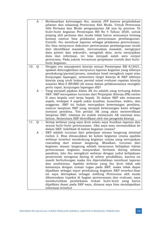PEDOMAN PELAKSANAAN JUKNIS PENILAIAN KINERJA JABATAN FUNGSIONAL PERENCANA 335
A : Berdasarkan keterangan ibu, masuk JFP karena perpindahan
jabatan dan sekarang Perencana Ahli Muda. Untuk Perencana
Ahli Pertama dan Muda pengumpulan AK nya by process. Di
butir-butir kegiatan Permenpan RB No 4 Tahun 2020, untuk
jenjang ahli pertama dan muda tidak harus semuanya tentang
konsep namun bisa pelaksana perencanaan pembangunan.
Contoh: ibu membuat laporan sebagai pelaksana perencanaan,
ibu bisa menyusun dokumen perencanaan pembangunan mulai
dari identifikasi masalah, merumuskan masalah, menginput
data primer dan sekunder, mengolah data, serta menyajikan
data dan informasi, ini bisa menjadi salah satu output
perencana. Pada juknis tercantum penjelasan contoh dari butir-
butir kegiatan.
10. Q : Dengan era manajemen kinerja sesuai Permenpan RB 8/2021,
apakah dimungkinkan menyusun laporan kegiatan yang sifatnya
pendukung/parsial/proses, misalnya hasil mengikuti rapat atau
kunjungan lapangan, sementara target kinerja di SKP sifatnya
kinerja yang utuh bukan parsial misal evaluasi capaian kinerja
sasaran Misi-5 RPJMD (di mana dalam pelaksanaanya mungkin
perlu rapat, kunjungan lapangan dll)?
A : Yang menjadi pijakan klaim AK itu adalah yang tertuang dalam
SKP. SKP merupakan turunan dari Perjanjian Kinerja (PK) eselon
II atau kepala unit kerja bapak. Di dalam SKP ada semacam
aspek, terdapat 4 aspek yakni kualitas, kuantitas, waktu, dan
anggaran. SKP ini bukan merupakan kewenangan pembina,
namun lampiran SKP yang menjadi kewenangan kami sebagai
instansi pembina. Tim penilai AK yang akan memverifikasi
lampiran SKP, nilainya ini sudah memenuhi AK minimal atau
belum. Sementara SKP diverifikasi oleh tim pengelola kinerja
11. Q : Setiap webinar yang saya ikuti selalu saya buatkan laporan dan
sesuai butir-butir perencanaan. Jika saya mau memasukkan ke
dalam SKP, bolehkah di kolom kegiatan utama?
A : SKP adalah turunan dari pekerjaan atasan langsung minimal
eselon 2. Bisa dimasukkan ke kolom kegiatan utama apabila
webinar tersebut mendukung kegiatan utama yang merupakan
cascading dari atasan langsung. Misalkan, turunan dari
kegiatan atasan langsung adalah menyusun kebijakan teknis
perencanaan kegiatan masyarakat berbasis daring selama
pandemi, lalu ibu mengikuti webinar dengan judul kebijakaan
pemerintah mengenai daring di sektor pendidikan, karena ini
masih berhubungan maka ibu dipersilahkan membuat laporan
dan analisisnya. Apabila webinar yang ibu ikuti tidak ada
kaitannya dengan uraian tugas pada SKP, maka tidak dapat
dijadikan sebagai input pendukung kegiatan SKP tersebut.Saat
ini saya ditetapkan sebagai Jabfung Perencana ahli muda
dikarenakan tupoksi di bagian perencanaan dan evaluasi, saya
membutuhkan pembekalan terkait butir-butir yang harus
dijadikan dasar pada SKP saya, dimana saya bisa mendapatkan
informasi tersebut
 
