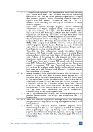 PEDOMAN PELAKSANAAN JUKNIS PENILAIAN KINERJA JABATAN FUNGSIONAL PERENCANA 337
A : Ke depan biro organisasi dan kepegawaian harus memfasilitasi
agar setiap unit kerja JPT Pratama melakukan cascading
(penjabaran) IKU UK ke dalam penugasan-penugasan sampai
level individu pegawai. Proses cascading tersebut didasarkan
kepada Tusi dan Renstra Instansi/UK, IKU UK, SKP JPT
Pratama. Hasil cascading lalu dituangkan ke dalam SKP setiap
individu pegawai.
Saya ambil contoh misalnya Bappeda, Proses cascading
diturunkan dari Kepala Bappeda dibagi habis kepada setiap
Kabid dan Jabfung Ahli Madya. Lalu dari Kabid dibagi habis
kepada Kasubid dan Jabfung Ahli Muda dan Ahli Pertama. Lalu
bagaimana SKP Jabfung Ahli Utama? Idealnya diturunkan dari
IKU Kepala Daerah atau JPT Madya (Sekda dan selevelnya).
Dalam melakukan proses cascading ini secara teknis ada kertas
kerja yg harus diisi. (Detailnya Bisa konsultasi ke Menpan dan
BKN). SKP sampai level individu tersebut harus diisi oleh
seluruh pegawai (bukan hanya Jabfung aja atau Struktural
saja). Khusus untuk Jabfung harus disesuaikan dengan butir-
butir kegiatan masing-masing Jabfung).
Cascading ini kan seharusnya sudah diterapkan ketika
menyusun SKP bagi seluruh pegawai. Hanya memang biasa
pimpinan hanya membagi tugas kepda struktural di bawahnya
saja. Padahal di bawahnya itu ada pegawai lain yaitu para
fungsional. Jadi tidak perlu menunggu Juklak dan Juknis.
Juklak dan Juknis penyusunan SKP sudah ada dari Menpan
dan BKN. Bukan dari Bappenas. Nanti Juknis dari Bappenas
adalah penyusunan SKP bagi fungsional perencana. Serta
integrasinya dg penilaian angka kredit. Mohon dilihat paparan
(ppt) saya satu lagi. Tentang topik khusus : penilaian kinerja
bagi fungsional perencana.
16. Q : Apa yg dimaksud dg ini adalah IKI (Indikator Kinerja Individu) Pa
Guspika? Krn bln kmrn kami semua dr kaban sampai staf hrs
membuat IKI yg merupakan penjabaran dr IKU UK. Hanya saja
dr Bag. Organisasi tdk ada mendampingi hy memberikan format
saja dan kami para JFP agak kebingungan sasaran mana yg hrs
kami ambil sasaran dr JPT Pratama atau dr Para Kabid. Karena
dr struktur org kami atasan lgs adalah JPT Pratama maka sy
menyarankan u ambil sasaran dr beliau.. baru diuraikan ke dlm
keg2 yg biasa kami laksanakan dan untuk indikatornya
disesuaikan dg butir2 kegiatan perencana.
A : Iya IKI yg dimaksudkan. Diambil dari mana tergantung jenjang
jabatan perencananya. Ahli Madya bisa diturunkan dari JPT
Pratamanya.
17. Q : Maaf pak..menarik, bagaimana masing2 posisi baik cascading
maupun struktur organinasi. Masing-masing berdiri sendiri atau
saling terkait?
A : Harus saling berkaitan. Semua individu pegawai harus
mendukung tusi dan IKU unit organisasi terdekat di atasnya.
Melalui pembagian tugas yg terbagi habis kepada seleruh
pegawai baik struktural maupun fungsional. Karena yg menjadi
acuan selain tusi, renstra, dan IKU unit kerja juga SKP atasan
langsungnya.
 