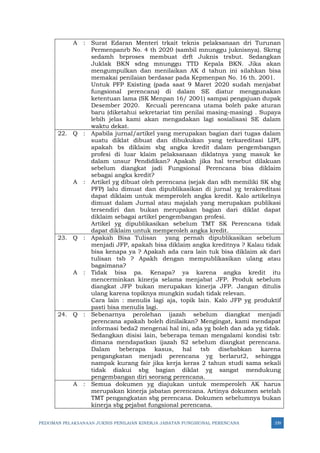 PEDOMAN PELAKSANAAN JUKNIS PENILAIAN KINERJA JABATAN FUNGSIONAL PERENCANA 339
A : Surat Edaran Menteri trkait teknis pelaksanaan dri Turunan
Permenpanrb No. 4 th 2020 (sambil mnunggu juknisnya). Skrng
sedamh brproses membuat drft Juknis trsbut. Sedangkan
Juklak BKN sdng mnunggu TTD Kepala BKN. Jika akan
mengumpulkan dan menilaikan AK d tahun ini silahkan bisa
memakai penilaian berdasar pada Kepmenpan No. 16 th. 2001.
Untuk PFP Existing (pada saat 9 Maret 2020 sudah menjabat
fungsional perencana) di dalam SE diatur menggunakan
ketentuan lama (SK Menpan 16/ 2001) sampai pengajuan dupak
Desember 2020. Kecuali perencana utama boleh pake aturan
baru (diketahui sekretariat tim penilai masing-masing) . Supaya
lebih jelas kami akan mengadakan lagi sosialisasi SE dalam
waktu dekat.
22. Q : Apabila jurnal/artikel yang merupakan bagian dari tugas dalam
suatu diklat dibuat dan dibukukan yang terkareditasi LIPI,
apakah bs diklaim sbg angka kredit dalam pengembangan
profesi di luar klaim pelaksanaan diklatnya yang masuk ke
dalam unsur Pendidikan? Apakah jika hal tersebut dilakuan
sebelum diangkat jadi Fungsional Perencana bisa diklaim
sebagai angka kredit?
A : Artikel yg dibuat oleh perencana (sejak dan sdh memiliki SK sbg
PFP) lalu dimuat dan dipublikasikan di jurnal yg terakreditasi
dapat diklaim untuk memperoleh angka kredit. Kalo artikelnya
dimuat dalam Jurnal atau majalah yang merupakan publikasi
tersendiri dan bukan merupakan bagian dari diklat dapat
diklaim sebagai artikel pengembangan profesi.
Artikel yg dipublikasikan sebelum TMT SK Perencana tidak
dapat diklaim untuk memperoleh angka kredit.
23. Q : Apakah Bisa Tulisan yang pernah dipublikasikan sebelum
menjadi JFP, apakah bisa diklaim angka kreditnya ? Kalau tidak
bisa kenapa ya ? Apakah ada cara lain tuk bisa diklaim ak dari
tulisan tsb ? Apakh dengan mempublikasikan ulang atau
bagaimana?
A : Tidak bisa pa. Kenapa? ya karena angka kredit itu
mencerminkan kinerja selama menjabat JFP. Produk sebelum
diangkat JFP bukan merupakan kinerja JFP. Jangan ditulis
ulang karena topiknya mungkin sudah tidak relevan.
Cara lain : menulis lagi aja, topik lain. Kalo JFP yg produktif
pasti bisa menulis lagi.
24. Q : Sebenarnya perolehan ijazah sebelum diangkat menjadi
perencana apakah boleh dinilaikan? Mengingat, kami mendapat
informasi beda2 mengenai hal ini, ada yg boleh dan ada yg tidak.
Sedangkan disisi lain, beberapa teman mengalami kondisi tsb:
dimana mendapatkan ijazah S2 sebelum diangkat perencana.
Dalam beberapa kasus, hal tsb disebabkan karena
pengangkatan menjadi perencana yg berlarut2, sehingga
nampak kurang fair jika kerja keras 2 tahun studi sama sekali
tidak diakui sbg bagian diklat yg sangat mendukung
pengembangan diri seorang perencana.
A : Semua dokumen yg diajukan untuk memperoleh AK harus
merupakan kinerja jabatan perencana. Artinya dokumen setelah
TMT pengangkatan sbg perencana. Dokumen sebelumnya bukan
kinerja sbg pejabat fungsional perencana.
 