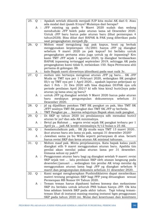 PEDOMAN PELAKSANAAN JUKNIS PENILAIAN KINERJA JABATAN FUNGSIONAL PERENCANA 340
25. Q : Apakah setelah dilantik menjadi FJP kita mulai AK dari 0. Atau
ada modal dari ijazah S1nya? Mulainya dari berapa?
A : JFP existing yg pada 9 Maret 2020 sudah dan sedang
menduduki JFP boleh pake aturan lama sd Desember 2020.
Untuk JFP baru harus pake aturan baru (lihat permenpan 4
tahun2020). Bisa diliat dari BAPAK & PAK yang diberikan pada
saat pengangkatan menjadi jfp.
26. Q : Mohon maaf mengulang lagi pak kapus, brati yg berhak
menggunakan kepmenpan 16/2001 hanya JFP yg diangkat
sebelum 9 maret 2020 ya pak kapus? Ini berlaku untuk
pengangkatan pertama atau juga untuk yg dr inpassing? Krn
kami TMT JFP sejak 1 agustus 2020, tp diangkat berdasarkan
BAPAK inpassing tertanggal september 2019, sehingga AK pada
pengangkatan kami tidak 0, melainkan 150. Saya Perencana ahli
pertama di golongan 3B.
A : kalo Bapak nanti diresetnya (dinolkan) pada saat naik 3c.
27. Q : mohon izin bertanya mengenai aturan JFP yg baru... SK JFP
Muda sy TMT nya per 1 Februari 2020, sedangkan SK pangkat
III/c sy TMT nya per 1 April 2020... apakah laporan pekerjaan sy
dari 1 Feb - 31 Des 2020 sdh bisa diajukan DUPAK nya utk
periode penilaian April 2021? kl sdh bisa kira2 butir2nya pake
aturan yg lama atau yg baru?
A : untuk JFP yg diangkat setelah 9 Maret 2020 harus pake aturan
baru meskipun pengumpulan dokumennya sebelum 31
Desember 2020.
28. Q : jd yg dijadikan patokan TMT SK pangkat ya pak, bkn TMT SK
JFP? soalnya TMT SK pangkat dan TMT SK JFP sy berbeda.
A : TMT Pangkat pa ... karena selajutnya Bapak akan naik pangkat.
29. Q : Di SKP sy tahun 2020 ini penilaiannya sdh memakai butir2
aturan br ya? dan ada AK minimalnya.
A : Betul pa Rahmat ... segera revisi sejak SK pangkat terbaru per 1
April ya ... jadi AK kredit minimalnya 9/12 bulan x 25 AK.
30. Q : Assalamulaikum pak... SK jfp muda saya TMT 13 maret 2020..
ikut aturan baru ato lama ya pak, sampai 31 desember 2020?
A : Jawaban sama ya bu Wilda seperti pertanyaan di atas. berarti
harus revisi SKP dan kena aturan AK minimal tahunan.
31. Q : Mohon maaf pak. Minta penjelasannya. Kata bapak kalau yanh
diangkat stlh 9 maret menggunakan aturan baru. Apabila tim
penilai akan menilai pakai aturan lama per 31 desember.
Gimana solusi ny pak??
A : Penggunaan aturan baru bagi yg diangkat setelah 9 maret: revisi
SKP sejak tmt ... lalu penilaian SKP oleh atasan langsung pada
desember/januari ... sedangkan tim penilai AK tetap menilai dg
menggunakan aturan lama bagi JFP yg diangkat sebelum 9
maret dan pengumpulan dokumen sebelum 31 desember 2020.
32. Q : Kami sangat mengharapkan Pusbindiklatren dapat memberikan
materi tentang pengisian SKP bagi PFP yang dituangkan sesuai
Permenpan RB Nomor 04 Tahun 2020.
A : Teman teman harus dipahami bahwa konsep dan mekanisme
SKP itu berlaku untuk seluruh PNS bukan hanya JFP. Ok kita
bisa adakan bimtek SKP pada akhir tahun. Tapi tolong teman-
teman lihat di instansi masing-masing instansi bgm penggunaan
SKP pada tahun 2020 ini. Mulai dari keseriusan dan komitmen
 