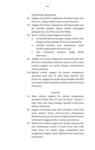 - 43 -
membidangi kepegawaian.
(6) Anggota tim penilai sebagaimana dimaksud pada ayat
(2) huruf c paling sedikit 2 (dua) orang Perencana.
(7) Anggota tim penilai sebagaimana dimaksud pada ayat
(6) memiliki pangkat paling rendah berpangkat
golongan III/c atau Perencana Ahli Muda.
(8) Syarat untuk menjadi anggota tim penilai:
a. menduduki jabatan/pangkat paling rendah sama
dengan jabatan/pangkat Perencana yang dinilai;
b. memiliki keahlian serta kemampuan untuk
menilai Angka Kredit Perencana; dan
c. aktif melakukan penilaian Angka Kredit
Perencana.
(9) Anggota tim penilai sebagaimana dimaksud pada ayat
(8) harus memberikan kesediaan secara tertulis untuk
menjadi anggota tim penilai dengan sepengetahuan
atasan langsung.
(10) Apabila jumlah anggota tim penilai sebagaimana
dimaksud pada ayat (7) tidak dapat dipenuhi dari
Perencana, anggota tim penilai dapat diangkat dari PNS
lain yang memiliki kompetensi untuk menilai hasil kerja
Perencana.
Pasal 68
(1) Masa jabatan anggota tim penilai sebagaimana
dimaksud dalam Pasal 67 ayat (2) huruf c selama 3
(tiga) tahun dan dapat diangkat kembali untuk masa
jabatan berikutnya.
(2) Anggota tim penilai yang telah menjabat 2 (dua) kali
masa jabatan secara berturut-turut sebagaimana
dimaksud pada ayat (1), dapat diangkat kembali setelah
melampaui tenggang waktu 1 (satu) masa jabatan.
(3) Dalam hal terdapat anggota tim penilai yang pensiun
atau berhalangan selama 6 (enam) bulan atau lebih
maka ketua tim penilai dapat mengajukan usul
penggantian anggota secara definitif sesuai masa kerja
yang tersisa.
 