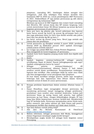 PEDOMAN PELAKSANAAN JUKNIS PENILAIAN KINERJA JABATAN FUNGSIONAL PERENCANA 341
pimpinan, cascading IKU, bimbingan dalam mengisi dan
sebagainya. Jadi kita sekaligus bisa belajar kendala dan
hambatan SKP th 2020 ini, untuk pembelajaran SKP Perencana
th 2021. Diidentifikasi JF apa (selain perencana) yg sdh sikron
intregrasinya dg mekanisme SKP.
Mestinya yg muncul di SKP kegiatan dan output hasil cascading
dari Renstra, IKU satuan kerja dan KP atasan langsung. Lalu
untuk menentukan besar AK dibuat lampiran yg sesuai dg butir
kegiatan perencanaan di permenpan 4.
33. Q : Saya pns baru dg jabatan pfp, berarti pekerjaan dan laporan
kami harus sesuai dg butir2 yg sesuai dg permepan baru ya?
dan juga pekerjaan kami itu baru bisa dinilai setelah ada juknis
baru dan tim penilai dg SK yg baru ?
A : Iya betul, sesuai dg aturan yang baru. Betul juga setelah ada
juknis dan tim penilainya.
35. Q : untuk perencana yg diangkat setelah 9 maret 2020, penilaian
kinerja 2020 yg dilakukan januari 2021 apakah menunggu
juklak/juknis terlebih dahulu?
A : Iya tunggu aja juklak BKN dan Juknis Permen Bappenas.
Bisa mengambil dr butir2 kegiatan JF perencana.
36. Q : Apakah butir-butir kegiatan jenjang muda boleh ikut dipilih oleh
madya?
A : Boleh.
37. Q : Apakah kegiatan seminar/webinar/dll sebagai peserta
sertifikatnya dapat di klaim? Syarat kelengkapannya apa saja?
Apakah undangannya harus by name?
A : Sebagai peserta seminar/lokakarya/ dll
local/nasional/internasional dibatasi hanya 2 kali dalam
setahun untuk klaim sertifikatnya. Persyaratannya undangan,
laporan dan sertifkat. Jika undangan tidak by name atau tidak
ada bisa menggunakan surat penugasan dari pimpinan.
Di luar klaim sertifikat sebagai peserta, boleh saja mengikuti
beberapa kali dan laporannya bisa dibuat dalam bentuk
makalah untuk di klaim di unsur perencanaan.
38. Q : Kenapa penilaian kepesertaan dalam seminar dibatasi hanya 2
kali?
A : Dasar filosofinya ingin mengangkat derajat perencana dg
mendorong perencana tampil manggung sebagai pembicara/
pembahas/ nara sumber atau minimal moderator, bukan jadi
perencana biasa yg sering hanya jadi peserta, tapi jadilah
perencana yg luar biasa. Jangan dibandingkan dengan JF lain
yang bisa klaim kepesertaan seminar berkali-kali. Karakteristik
tiap JF berbeda-beda. Perencana menjalankan peran think-tank,
policy research, dan policy advisor jpt. Kalo hanya jadi peserta
kemampuan berfikir dan analisis nya tidak akan terlatih.
39. Q : Apa bisa dishare contoh policy brief?
A : Ada dari Bu Bevaola Kusumasari di OwnCloud
https://bit.ly/ssd-penulisan
40. Q : Mohon informasi, sebagai perencana Ahli Muda, keanggotaan
dalam Organisasi mendapat angka kredit berapa?
A : Mendapatkan angka kredit 0,5 sebagai butir kegiatan unsur
Penunjang
 