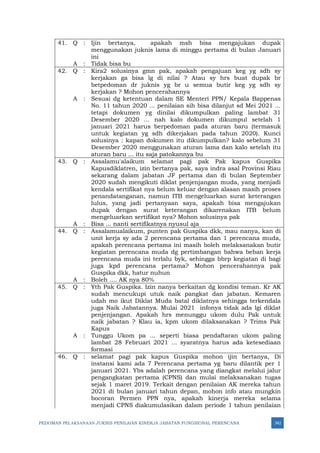 PEDOMAN PELAKSANAAN JUKNIS PENILAIAN KINERJA JABATAN FUNGSIONAL PERENCANA 342
41. Q : Ijin bertanya, apakah msh bisa mengajukan dupak
menggunakan juknis lama di minggu pertama di bulan Januari
ini
A : Tidak bisa bu
42. Q : Kira2 solusinya gmn pak, apakah pengajuan keg yg sdh sy
kerjakan ga bisa lg di nilai ? Atau sy hrs buat dupak br
betpedoman dr juknis yg br u semua butir keg yg sdh sy
kerjakan ? Mohon pencerahannya
A : Sesuai dg ketentuan dalam SE Menteri PPN/ Kepala Bappenas
No. 11 tahun 2020 ... penilaian sih bisa dilanjut sd Mei 2021 ...
tetapi dokumen yg dinilai dikumpulkan paling lambat 31
Desember 2020 ... nah kalo dokumen dikumpul setelah 1
januari 2021 harus berpedoman pada aturan baru (termasuk
untuk kegiatan yg sdh dikerjakan pada tahun 2020). Kunci
solusinya : kapan dokumen itu dikumpulkan? kalo sebelum 31
Desember 2020 menggunakan aturan lama dan kalo setelah itu
aturan baru ... itu saja patokannya bu
43. Q : Assalamu'alaikum selamat pagi pak Pak kapus Guspika
Kapusdiklatren, izin bertanya pak, saya indra asal Provinsi Riau
sekarang dalam jabatan JF pertama dan di bulan September
2020 sudah mengikuti diklat penjenjangan muda, yang menjadi
kendala sertifikat nya belum keluar dengan alasan masih proses
penandatanganan, namun ITB mengeluarkan surat keterangan
lulus, yang jadi pertanyaan saya, apakah bisa mengajukan
dupak dengan surat keterangan dikarenakan ITB belum
mengeluarkan sertifikat nya? Mohon solusinya pak
A : Bisa ... nanti sertifikatnya nyusul aja
44. Q : Assalamualaikum, punten pak Guspika dkk, mau nanya, kan di
unit kerja sy ada 2 perencana pertama dan 1 perencana muda,
apakah perencana pertama ini masih boleh melaksanakan butir
kegiatan perencana muda dg pertimbangan bahwa beban kerja
perencana muda ini terlalu byk, sehingga bbrp kegiatan di bagi
juga kpd perencana pertama? Mohon pencerahannya pak
Guspika dkk, hatur nuhun
A : Boleh .... AK nya 80%
45. Q : Yth Pak Guspika. Izin nanya berkaitan dg kondisi teman. Kr AK
sudah mencukupi utuk naik pangkat dan jabatan. Kemaren
udah mo ikut Diklat Muda batal diklatnya sehingga terkendala
juga Naik Jabatannya. Mulai 2021 infonya tidak ada lgi diklat
penjenjangan. Apakah hrs menunggu ukom dulu Pak untuk
naik jabatan ? Klau ia, kpm ukom dilaksanakan ? Trims Pak
Kapus
A : Tunggu Ukom pa ... seperti biasa pendaftaran ukom paling
lambat 28 Februari 2021 ... syaratnya harus ada ketesediaan
formasi
46. Q : selamat pagi pak kapus Guspika mohon ijin bertanya, Di
instansi kami ada 7 Perencana pertama yg baru dilantik per 1
januari 2021. Ybs adalah perencana yang diangkat melalui jalur
pengangkatan pertama (CPNS) dan mulai melaksanakan tugas
sejak 1 maret 2019. Terkait dengan penilaian AK mereka tahun
2021 di bulan januari tahun depan, mohon info atau mungkin
bocoran Permen PPN nya, apakah kinerja mereka selama
menjadi CPNS diakumulasikan dalam periode 1 tahun penilaian
 