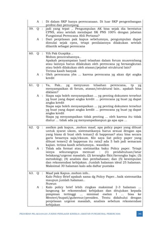 PEDOMAN PELAKSANAAN JUKNIS PENILAIAN KINERJA JABATAN FUNGSIONAL PERENCANA 345
A : Di dalam SKP hanya perencanaan. Di luar SKP pengembangan
profesi dan penunjang
59. Q : jadi yang tepat .. Pengumpulan AK bisa sejak dia berstatus
CPNS, atau setelah mendapat SK PNS 100% dengan jabatan
Fungsional Perencana Ahli Pertama?
A : Dari penjelasan pak kapus sebelumnya, pengumpulan dapat
dimulai sejak cpns, tetapi penilaiannya dilakukan setelah
dilantik sebagai perencana
60. Q : Yth Pak Guspika ..
Mohon pencerahannya..
Apakah penyampaian hasil telaahan dalam forum musrembang
atau lainnya harus dilakukan oleh perencana yg bersangkutan
atau boleh dilakukan oleh atasan/pejabat struktural lain?
Terima kasih banyak
A : Oleh perencana ybs ... karena perencana yg akan dpt angka
kredit
61. Q : Ya, Pak.. yg menyusun telaahan perencana, tp yg
menyampaikan di forum, atasan/struktural lain.. apakah bisa
diklaim?
A : Siapa saja boleh menyampaikan ... yg penting dokumen tersebut
yg buat yang dapat angka kredit ... perencana yg buat yg dapat
angka kredit
Siapa saja boleh menyampaikan ... yg penting dokumen tersebut
yg buat yang dapat angka kredit ... perencana yg buat yg dapat
angka kredit
Siapa yg menyampaikan tidak penting ... oleh karena itu tidak
diatur ... tidak ada yg menyampaikanpun ga apa apa ...
62. Q : asslkm pak kapus, ,mohon maaf, apa policy paper yang dibuat
untuk syarat ukom, sistematikanya harus sesuai dengan apa
yang biasa di buat oleh teman2 di bappenas? atau bisa secara
garis besarnya saja/eksum. Klo saya liat policy paper yang
dibuat temen2 di bappenas itu rata2 ada 5 bab jadi semacam
kajian. terima kasih sebelumnya.. wasslkm
A : Tidak ada format atau sistimatika baku Policy paper. Tetapi
isinya sekurangnya memuat : (1) pendahuluan/latar
belakang/urgensi masalah; (2) kerangka fikir/kerangka logis; (3)
metodologi; (4) analisis dan pembahasan; dan (5) kesimpulan
dan rekomendasi kebijakan. Jumlah halaman ideal 25 halaman.
Maksimal 30 halaman kalo ada daftar pustaka
63. Q : Maaf pak Kapus..mohon info..
Kalo Policy Brief apakah sama dg Policy Paper...baik sistematika
maupun jumlah halaman..
Nuwun
A : Kalo policy brief lebih ringkas maksimal 2-3 halaman ...
langsung ke rekomendasi kebijakan dan ditujukan kepada
pimpinan tertinggi ... minimal eselon I ... bisa ke
Menteri/bupati/gubernur/presiden. Tentu didahului dengan
penjelasan urgensi masalah, analisis sebelum rekomendasi
kebijakan
 