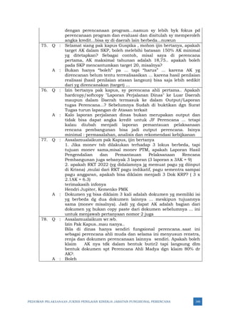 PEDOMAN PELAKSANAAN JUKNIS PENILAIAN KINERJA JABATAN FUNGSIONAL PERENCANA 348
dengan perencanaan program...namun sy lebih byk fokus pd
perencanaan program dan evaluasi dan disitulah sy memperoleh
angka kredit...bisa sy di daerah lain berbeda...nuwun
75. Q : Selamat siang pak kapus Guspika , mohon ijin bertanya, apakah
target AK dalam SKP, boleh melebihi batasan 150% AK minimal
yg ditetapkan? Sebagai contoh, misal saya di perencana
pertama, AK maksimal tahunan adalah 18,75.. apakah boleh
pada SKP mencantumkan target 20, misalnya?
A : Bukan hanya “boleh” pa ... tapi “harus” ... karena AK yg
direncanan belum tentu terrealisasikan ... karena hasil penilaian
realisasi (hasil penilaian atasan langsun) bisa saja lebih sedikit
dari yg direncanakan (target) ...
76. Q : Izin bertanya pak kapus, sy perencana ahli pertama.. Apakah
hardcopy/softcopy "Laporan Perjalanan Dinas" ke Luar Daerah
maupun dalam Daerah termasuk ke dalam Output/Laporan
tugas Perencana...? Sebelumnya Sudah di buktikan dgn Surat
Tugas turun lapangan dr Atasan terkait
A : Kalo laporan perjalanan dinas bukan merupakan output dan
tidak bisa dapat angka kredit untuk JF Perencana ... tetapi
kalau diubah menjadi laporan pemantauan pelaksanaan
rencana pembangunan bisa jadi output perencana. Isinya
minimal : permasalahan, analisis dan rekomendasi kebijkanan
77. Q : Assalamualaikum pak Kapus, ijin bertanya
1. Jika monev tsb dilakukan terhadap 3 lokus berbeda, tapi
tujuan monev sama,misal monev PTM, apakah Laporan Hasil
Pengendalian dan Pemantauan Pelaksanaan Rencana
Pembangunan juga sebanyak 3 laporan (3 laporan x 3AK = 9)
2. apakah RKT 2022 (yg didalamnya jg memuat pagu yg diinput
di Krisna) ,mulai dari RKT pagu indikatif, pagu sementra sampai
pagu anggaran, apakah bisa diklaim menjadi 3 Dok KRP? ( 3 x
2.1AK = 6.3)
terimakasih infonya
Hendri Jupiter, Kemenko PMK
A : Dokumen yg bisa diklaim 3 kali adalah dokumen yg memiliki isi
yg berbeda dg dua dokumen lainnya ... meskipun tujuannya
sama (monev misalnya). Jadi yg dapat AK adalah bagian dari
dokumen yg bukan copy paste dari dokumen sebelumnya ... ini
untuk menjawab pertanyaan nomor 2 juga
78. Q : Assalamualaikum wr.wb.
Izin Pak Kapus..mau nanya..
Bila di dinas hanya sendiri fungsional perencana..saat ini
sebagai perencana ahli muda dan selama ini menyusun renstra,
renja dan dokumen perencanaan lainnya sendiri. Apakah boleh
klaim AK nya tdk dalam bentuk butir2 tapi langsung dlm
bentuk dokumen spt Perencana Ahli Madya dgn klaim 80% dr
AK?.
A : Boleh
 